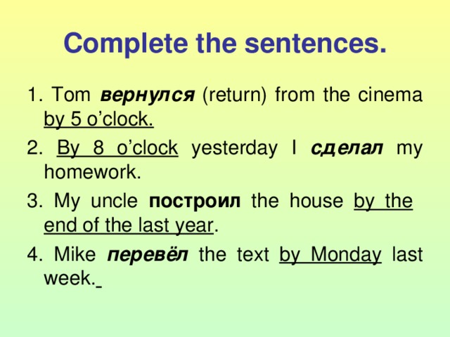 Complete the sentences. 1. Tom вернулся (return) from the cinema by 5 o’clock. 2. By 8 o’clock yesterday I сделал  my homework. 3. My uncle построил  the house by the   end of the last year . 4. Mike перевёл  the text by Monday last week.  