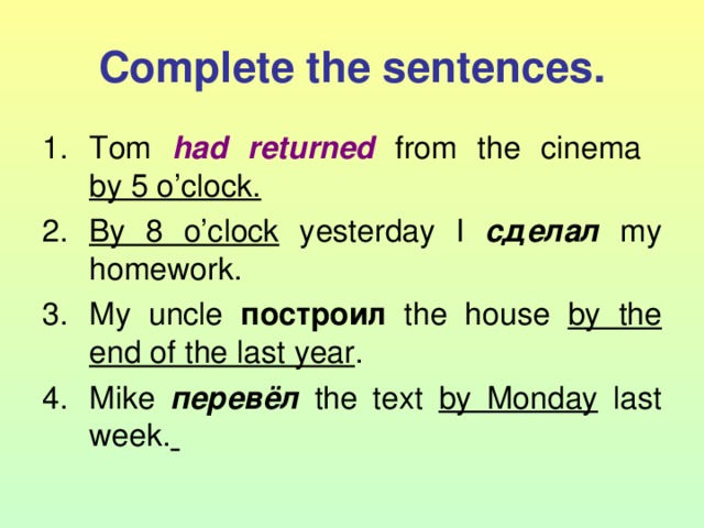 Complete the sentences. Tom had returned from the cinema  by 5 o’clock. By 8 o’clock yesterday I сделал  my homework. My uncle построил  the house by the  end of the last year . Mike перевёл  the text by Monday last week.  