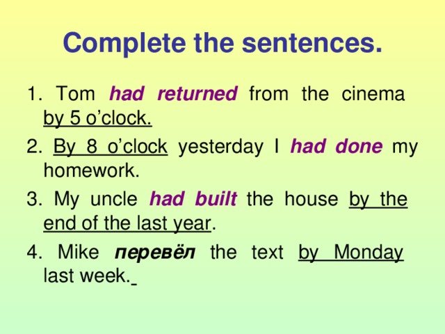 Complete the sentences. 1. Tom had returned from the cinema  by 5 o’clock. 2. By 8 o’clock yesterday I had done  my homework. 3. My uncle had built  the house by the   end of the last year . 4. Mike перевёл  the text by Monday   last week.  