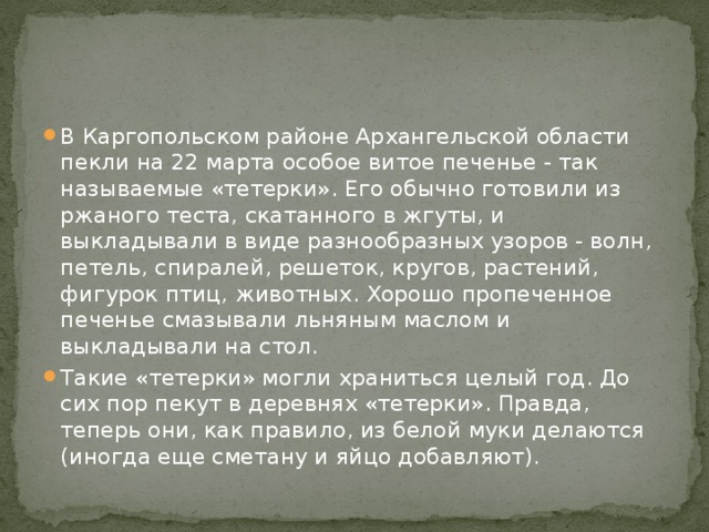 В Каргопольском районе Архангельской области пекли на 22 марта особое витое печенье - так называемые «тетерки». Его обычно готовили из ржаного теста, скатанного в жгуты, и выкладывали в виде разнообразных узоров - волн, петель, спиралей, решеток, кругов, растений, фигурок птиц, животных. Хорошо пропеченное печенье смазывали льняным маслом и выкладывали на стол. Такие «тетерки» могли храниться целый год. До сих пор пекут в деревнях «тетерки». Правда, теперь они, как правило, из белой муки делаются (иногда еще сметану и яйцо добавляют). 