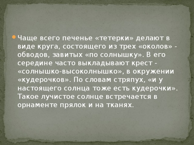 Чаще всего печенье «тетерки» делают в виде круга, состоящего из трех «околов» - обводов, завитых «по солнышку». В его середине часто выкладывают крест - «солнышко-высоколнышко», в окружении «кудерочков». По словам стряпух, «и у настоящего солнца тоже есть кудерочки». Такое лучистое солнце встречается в орнаменте прялок и на тканях.  