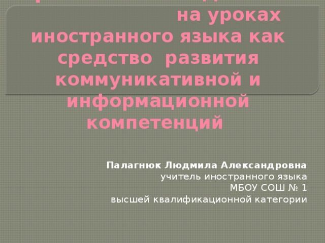 Проектная методика  на уроках иностранного языка как средство развития коммуникативной и информационной компетенций Палагнюк Людмила Александровна учитель иностранного языка МБОУ СОШ № 1 высшей квалификационной категории   