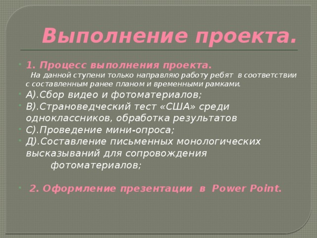  Выполнение проекта. 1. Процесс выполнения проекта.  На данной ступени только направляю работу ребят в соответствии с составленным ранее планом и временными рамками. А).Сбор видео и фотоматериалов; В).Страноведческий тест «США» среди одноклассников, обработка результатов С).Проведение мини-опроса; Д).Составление письменных монологических высказываний для сопровождения фотоматериалов;  2. Оформление презентации в Power Point.  