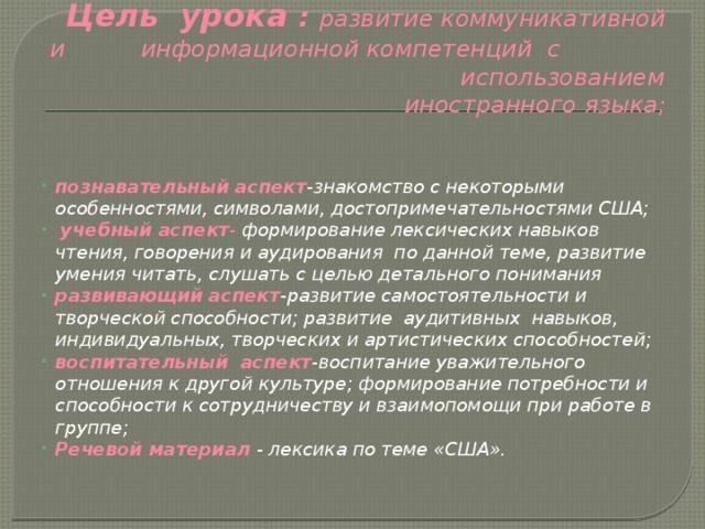 Цель урока : развитие коммуникативной и информационной компетенций с использованием иностранного языка;   познавательный аспект -знакомство с некоторыми особенностями, символами, достопримечательностями США;  учебный аспект - формирование лексических навыков чтения, говорения и аудирования по данной теме, развитие умения читать, слушать с целью детального понимания  развивающий аспект -развитие самостоятельности и творческой способности; развитие аудитивных навыков, индивидуальных, творческих и артистических способностей; воспитательный аспект -воспитание уважительного отношения к другой культуре; формирование потребности и способности к сотрудничеству и взаимопомощи при работе в группе; Речевой материал  - лексика по теме «США». 