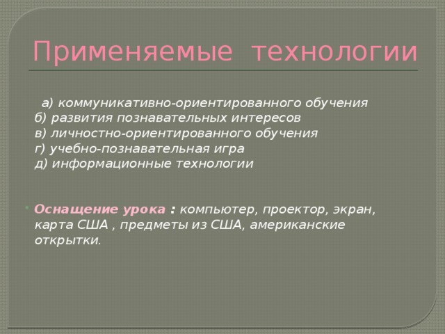 Применяемые технологии   а) коммуникативно-ориентированного обучения  б) развития познавательных интересов  в) личностно-ориентированного обучения  г) учебно-познавательная игра  д) информационные технологии   Оснащение урока : компьютер, проектор, экран, карта США , предметы из США, американские открытки.   