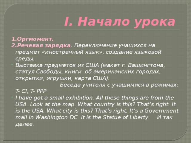 I. Начало урока  1.Оргмомент. 2.Речевая зарядка . Переключение учащихся на предмет «иностранный язык», создание языковой среды. Выставка предметов из США (макет г. Вашингтона, статуя Свободы, книги об американских городах, открытки, игрушки, карта США). Беседа учителя с учащимися в режимах: T- Cl, T- PPP I have got a small exhibition. All these things are from the USA. Look at the map. What country is this? That’s right. It is the USA. What city is this? That’s right. It’s a Government mall in Washington DC. It is the Statue of Liberty. И так далее. 