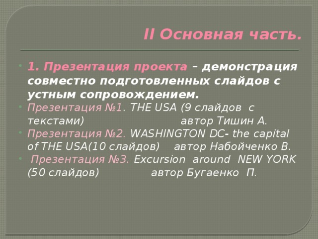 II Основная часть.   1. Презентация проекта – демонстрация совместно подготовленных слайдов с устным сопровождением. Презентация №1 . THE USA (9 слайдов с текстами) автор Тишин А. Презентация №2. WASHINGTON DC- the capital of THE USA(10 слайдов) автор Набойченко В.  Презентация №3. Excursion around NEW YORK (50 слайдов) автор Бугаенко П. 