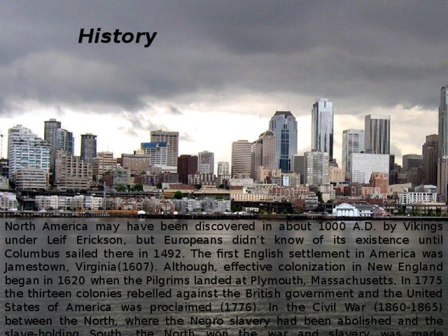 History North America may have been discovered in about 1000 A.D. by Vikings under Leif Erickson, but Europeans didn’t know of its existence until Columbus sailed there in 1492. The first English settlement in America was Jamestown, Virginia(1607). Although, effective colonization in New England began in 1620 when the Pilgrims landed at Plymouth, Massachusetts. In 1775 the thirteen colonies rebelled against the British government and the United States of America was proclaimed (1776). In the Civil War (1860-1865) between the North, where the Negro slavery had been abolished and the slave-holding South, the North won the war and slavery was made unconstitutional. After the Civil War industry grew rapidly. 