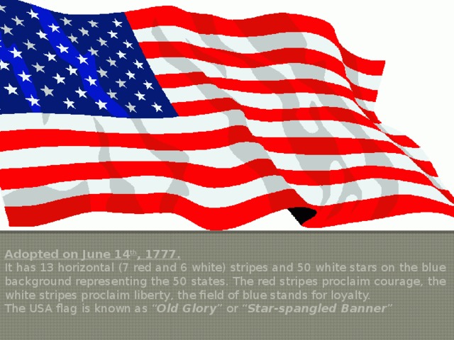 The USA Flag Adopted on June 14 th , 1777. It has 13 horizontal (7 red and 6 white) stripes and 50 white stars on the blue background representing the 50 states. The red stripes proclaim courage, the white stripes proclaim liberty, the field of blue stands for loyalty. The USA flag is known as “ Old Glory ” or “ Star-spangled Banner ” 