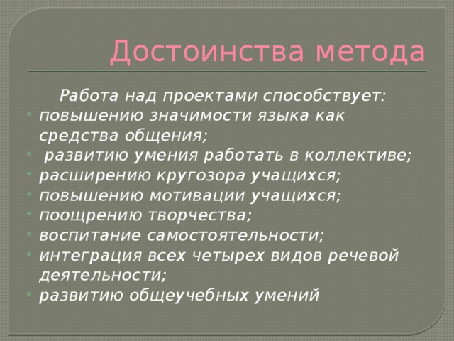 Достоинства метода  Работа над проектами способствует: повышению значимости языка как средства общения;  развитию умения работать в коллективе; расширению кругозора учащихся; повышению мотивации учащихся; поощрению творчества; воспитание самостоятельности; интеграция всех четырех видов речевой деятельности; развитию общеучебных умений 