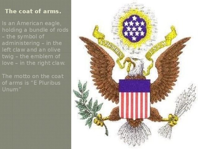 The coat of arms. Is an American eagle, holding a bundle of rods – the symbol of administering – in the left claw and an olive twig – the emblem of love – in the right claw. The motto on the coat of arms is “E Pluribus Unum” 