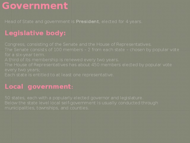 Government Head of State and government is President , elected for 4 years. Legislative body: Congress, consisting of the Senate and the House of Representatives. The Senate consists of 100 members – 2 from each state – chosen by popular vote for a six-year term. A third of its membership is renewed every two years. The House of Representatives has about 450 members elected by popular vote every two years; Each state is entitled to at least one representative. Local government : 50 states, each with a popularly elected governor and legislature. Below the state level local self-government is usually conducted through municipalities, townships, and counties. 