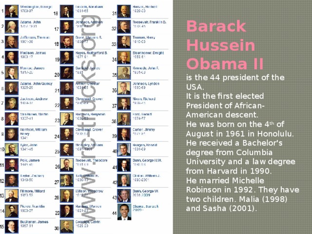 Barack Hussein Obama II  is the 44 president of the USA. It is the first elected President of African-American descent. He was born on the 4 th of August in 1961 in Honolulu. He received a Bachelor's degree from Columbia University and a law degree from Harvard in 1990. He married Michelle Robinson in 1992. They have two children. Malia (1998) and Sasha (2001). 