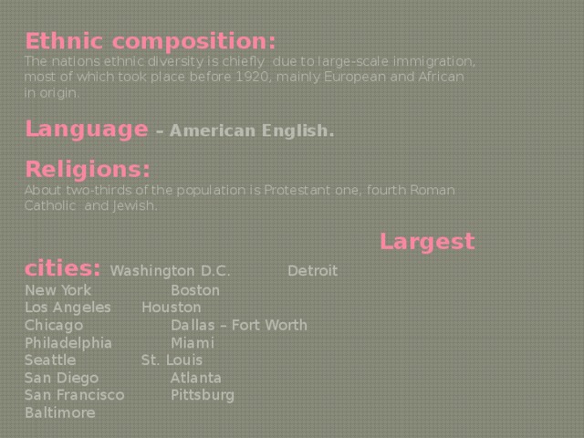 Ethnic composition: The nations ethnic diversity is chiefly due to large-scale immigration, most of which took place before 1920, mainly European and African in origin. Language  – American English. Religions: About two-thirds of the population is Protestant one, fourth Roman Catholic and Jewish.  Largest cities: Washington D.C.   Detroit New York    Boston Los Angeles   Houston Chicago    Dallas – Fort Worth Philadelphia   Miami Seattle    St. Louis San Diego    Atlanta San Francisco   Pittsburg Baltimore 