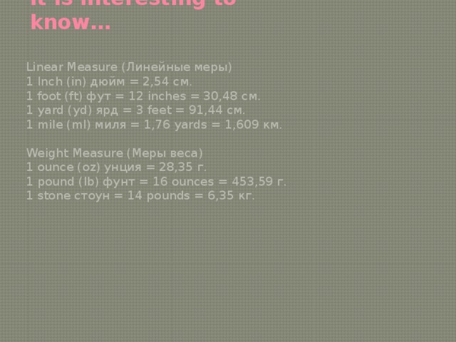 It is interesting to know… Linear Measure (Линейные меры) 1 Inch (in) дюйм = 2,54 см. 1 foot (ft) фут = 12 inches = 30,48 см. 1 yard (yd) ярд = 3 feet = 91,44 см. 1 mile (ml) миля = 1,76 yards = 1,609 км. Weight Measure (Меры веса) 1 ounce (oz) унция = 28,35 г. 1 pound (lb) фунт = 16 ounces = 453,59 г. 1 stone стоун = 14 pounds = 6,35 кг. 