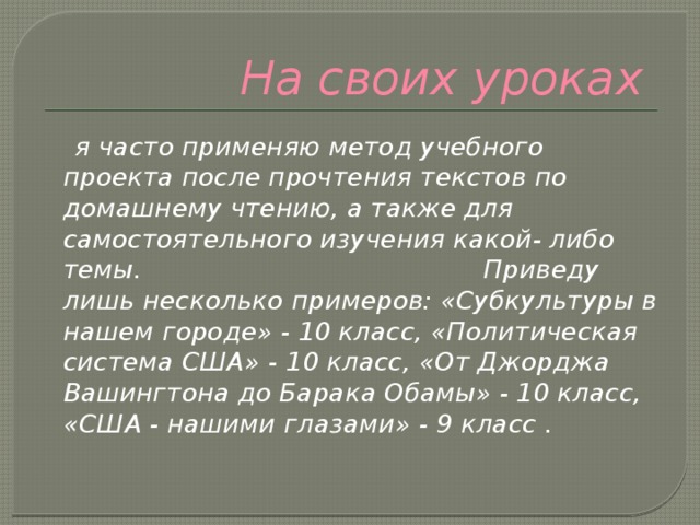 На своих уроках  я часто применяю метод учебного проекта после прочтения текстов по домашнему чтению, а также для самостоятельного изучения какой- либо темы. Приведу лишь несколько примеров: «Субкультуры в нашем городе» - 10 класс, «Политическая система США» - 10 класс, «От Джорджа Вашингтона до Барака Обамы» - 10 класс, «США - нашими глазами» - 9 класс . 