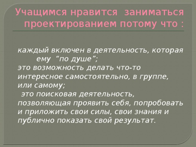 Учащимся нравится заниматься проектированием потому что :   каждый включен в деятельность, которая ему “по душе”;  это возможность делать что-то интересное самостоятельно, в группе, или самому;  это поисковая деятельность, позволяющая проявить себя, попробовать и приложить свои силы, свои знания и публично показать свой результат. 