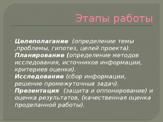 Этапы работы  Целеполагание (определение темы ,проблемы, гипотез, целей проекта). Планирование ( определение методов исследования, источников информации, критериев оценки). Исследование (сбор информации, решение промежуточных задач). Презентация (защита и оппонирование) и оценка результатов, (качественная оценка проделанной работы). 