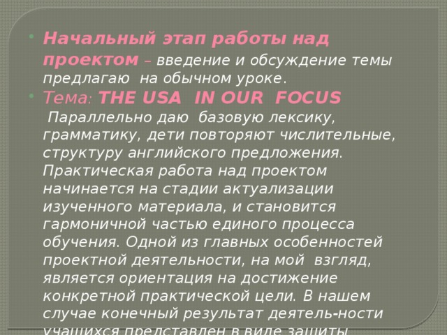 Начальный этап работы над проектом – введение и обсуждение темы предлагаю на обычном уроке . Тема : THE USA IN OUR FOCUS   Параллельно даю базовую лексику, грамматику, дети повторяют числительные, структуру английского предложения. Практическая работа над проектом начинается на стадии актуализации изученного материала, и становится гармоничной частью единого процесса обучения. Одной из главных особенностей проектной деятельности, на мой взгляд, является ориентация на достижение конкретной практической цели. В нашем случае конечный результат деятель-ности учащихся представлен в виде защиты проектов. 