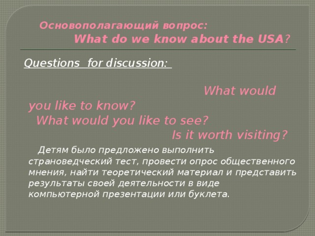  Основополагающий вопрос: What do we know about the USA ?  Questions for discussion:   What would you like to know?  What would you like to see? Is it worth visiting?  Детям было предложено выполнить страноведческий тест, провести опрос общественного мнения, найти теоретический материал и представить результаты своей деятельности в виде компьютерной презентации или буклета. 