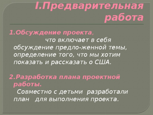 I.Предварительная работа 1.Обсуждение проекта , что включает в себя обсуждение предло-женной темы, определение того, что мы хотим показать и рассказать о США.  2.Разработка плана проектной работы.  Совместно с детьми разработали план для выполнения проекта. 