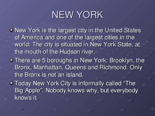 NEW YORK New York is the largest city in the United States of America and one of the largest cities in the  world. The city is situated in New York State, at the mouth of the Hudson river. There are 5 boroughs in New York: Brooklyn, the Bronx, Manhattan, Queens and Richmond. Only the Bronx is not an island. Today New York City is informally called “The Big Apple”. Nobody knows why, but everybody knows it.  