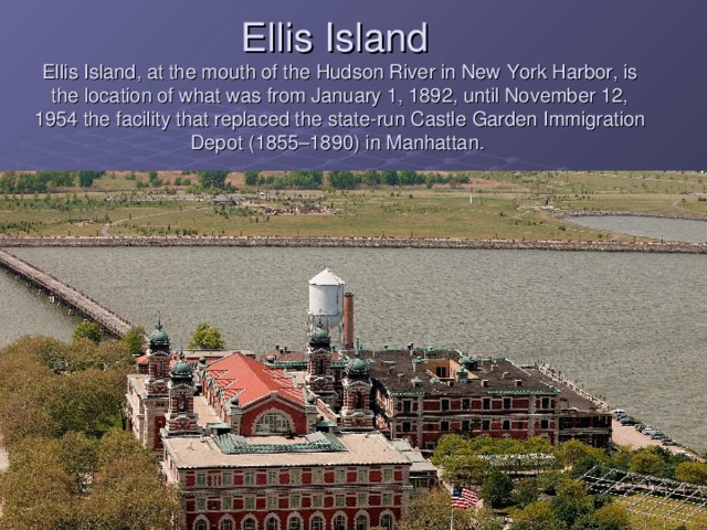 Ellis Island   Ellis Island, at the mouth of the Hudson River in New York Harbor, is the location of what was from January 1, 1892, until November 12, 1954 the facility that replaced the state-run Castle Garden Immigration Depot (1855–1890) in Manhattan.     