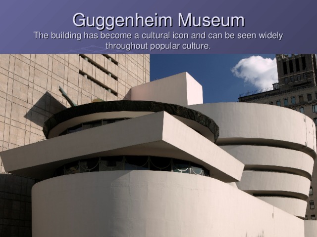 Guggenheim Museum  The building has become a cultural icon and can be seen widely throughout popular culture.  