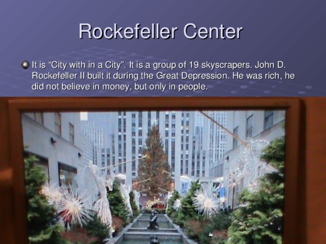 Rockefeller Center It is “City with in a City”. It is a group of 19 skyscrapers. John D. Rockefeller II built it during the Great Depression. He was rich, he did not believe in money, but only in people.  