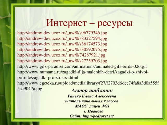 Интернет – ресурсы http://andrew-dev.ucoz.ru/_nw/0/s96779346.jpg http://andrew-dev.ucoz.ru/_nw/0/s83227594.jpg http://andrew-dev.ucoz.ru/_nw/0/s36174573.jpg http://andrew-dev.ucoz.ru/_nw/0/s30592075.jpg http://andrew-dev.ucoz.ru/_nw/0/74287921.jpg http://andrew-dev.ucoz.ru/_nw/0/s27259203.jpg http://www.gifs-paradise.com/animations/animated-gifs-birds-026.gif http://www.numama.ru/zagadki-dlja-malenkih-detei/zagadki-o-zhivoi-prirode/zagadki-pro-strausa.html http://www.egeteka.ru/upload/medialibrary/f27/f2703d6dce74fa8a3d0a555f5ac9047a.jpg Автор шаблона: Ранько Елена Алексеевна учитель начальных классов МАОУ лицей №21  г. Иваново Сайт: http://pedsovet.su/ 
