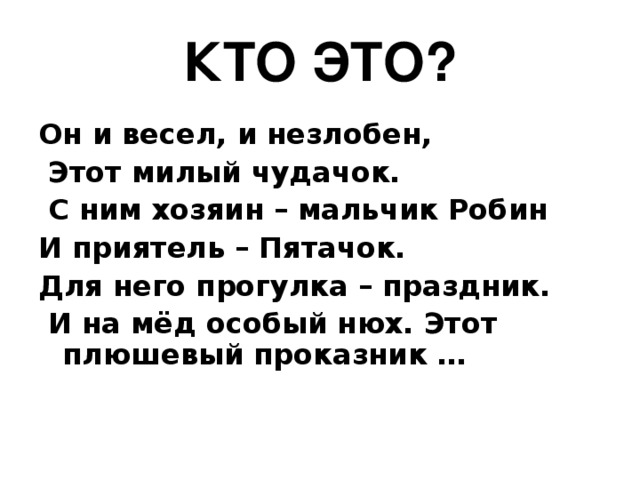 КТО ЭТО? Он и весел, и незлобен,  Этот милый чудачок.  С ним хозяин – мальчик Робин И приятель – Пятачок. Для него прогулка – праздник.  И на мёд особый нюх. Этот плюшевый проказник …   