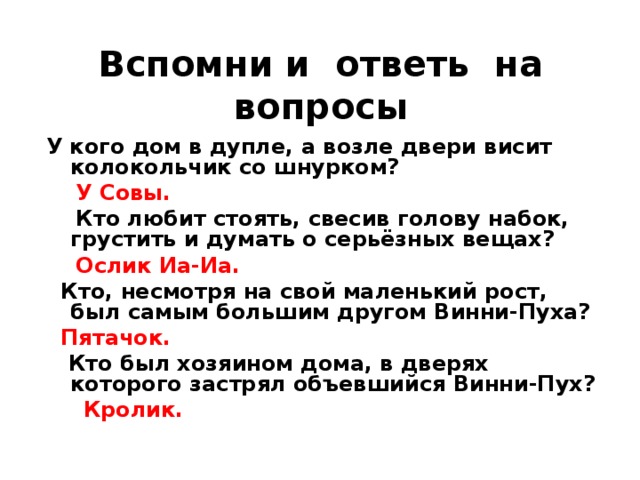 Вспомни и ответь на вопросы  У кого дом в дупле, а возле двери висит колокольчик со шнурком?  У Совы.   Кто любит стоять, свесив голову набок, грустить и думать о серьёзных вещах?  Ослик Иа-Иа.  Кто, несмотря на свой маленький рост, был самым большим другом Винни-Пуха?  Пятачок.  Кто был хозяином дома, в дверях которого застрял объевшийся Винни-Пух?  Кролик.  