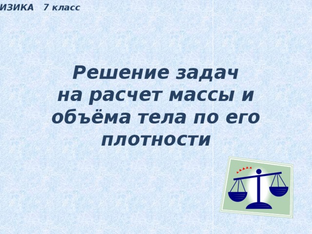 ФИЗИКА 7 класс Решение задач  на расчет массы и объёма тела по его плотности 