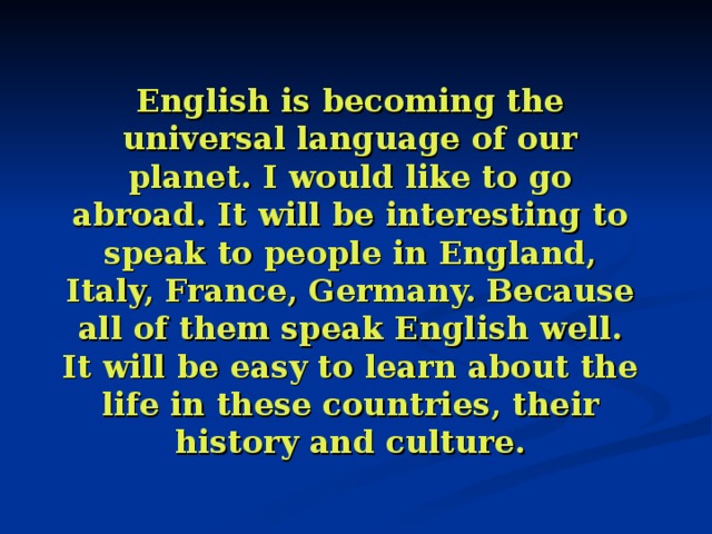 English is becoming the universal language of our planet. I would like to go abroad. It will be interesting to speak to people in England, Italy, France, Germany. Because all of them speak English well. It will be easy to learn about the life in these countries, their history and culture. 