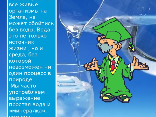 Человек, как и все живые организмы на Земле, не может обойтись без воды. Вода - это не только источник жизни , но и среда, без которой невозможен ни один процесс в природе.  Мы часто употребляем выражение простая вода и «минералка», чем они отличаются? 