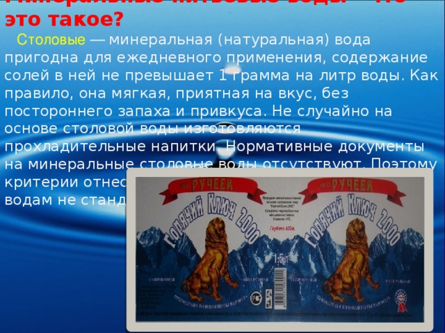 Минеральные питьевые воды - что это такое?  Столовые  — минеральная (натуральная) вода пригодна для ежедневного применения, содержание солей в ней не превышает 1 грамма на литр воды. Как правило, она мягкая, приятная на вкус, без постороннего запаха и привкуса. Не случайно на основе столовой воды изготовляются прохладительные напитки. Нормативные документы на минеральные столовые воды отсутствуют. Поэтому критерии отнесения вод к минеральным столовым водам не стандартизованы . 