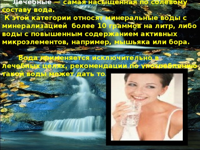   Лечебные — самая насыщенная по солевому составу вода.  К этой категории относят минеральные воды с минерализацией более 10 граммов на литр, либо воды с повышенным содержанием активных микроэлементов, например, мышьяка или бора.   Вода применяется исключительно в лечебных целях, рекомендации по употреблению такой воды может дать только врач. 