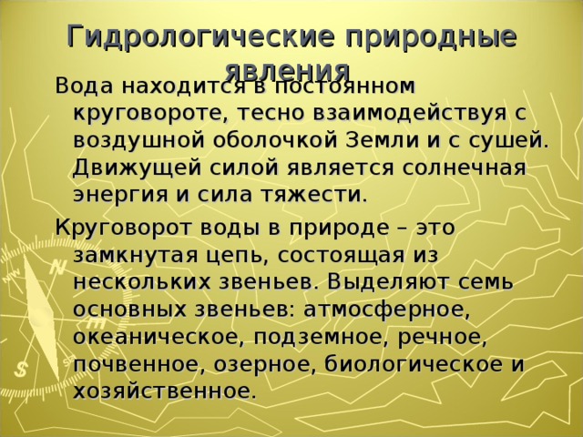 Гидрологические природные явления Вода находится в постоянном круговороте, тесно взаимодействуя с воздушной оболочкой Земли и с сушей. Движущей силой является солнечная энергия и сила тяжести. Круговорот воды в природе – это замкнутая цепь, состоящая из нескольких звеньев. Выделяют семь основных звеньев: атмосферное, океаническое, подземное, речное, почвенное, озерное, биологическое и хозяйственное. Вода находится в постоянном круговороте, тесно взаимодействуя с воздушной оболочкой Земли и с сушей. Движущей силой является солнечная энергия и сила тяжести. Круговорот воды в природе – это замкнутая цепь, состоящая из нескольких звеньев. Выделяют семь основных звеньев: атмосферное, океаническое, подземное, речное, почвенное, озерное, биологическое и хозяйственное. 