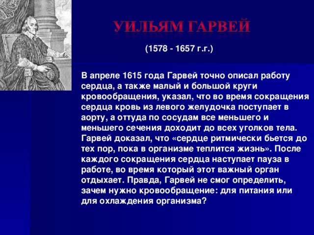 (1578 - 1657 г.г.)  В апреле 1615 года Гарвей точно описал работу сердца, а также малый и большой круги кровообращения, указал, что во время сокращения сердца кровь из левого желудочка поступает в аорту, а оттуда по сосудам все меньшего и меньшего сечения доходит до всех уголков тела. Гарвей доказал, что «сердце ритмически бьется до тех пор, пока в организме теплится жизнь». После каждого сокращения сердца наступает пауза в работе, во время который этот важный орган отдыхает. Правда, Гарвей не смог определить, зачем нужно кровообращение: для питания или для охлаждения организма? 