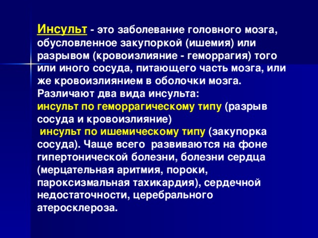 Инсульт  - это заболевание головного мозга, обусловленное закупоркой (ишемия) или разрывом (кровоизлияние - геморрагия) того или иного сосуда, питающего часть мозга, или же кровоизлиянием в оболочки мозга. Различают два вида инсульта: инсульт по геморрагическому типу (разрыв сосуда и кровоизлияние)  инсульт по ишемическому типу (закупорка сосуда). Чаще всего развиваются на фоне гипертонической болезни, болезни сердца (мерцательная аритмия, пороки, пароксизмальная тахикардия), сердечной недостаточности, церебрального атеросклероза.  