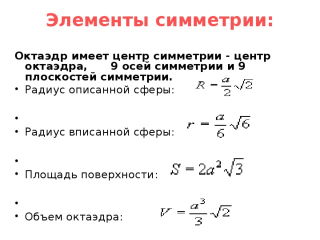 Элементы симметрии:   Октаэдр имеет центр симметрии - центр октаэдра, 9 осей симметрии и 9 плоскостей симметрии. Радиус описанной сферы:  Радиус вписанной сферы:  Площадь поверхности:  Объем октаэдра: 