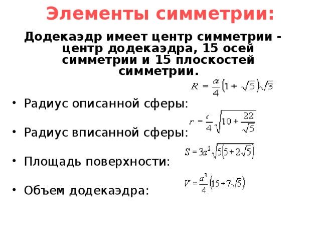 Элементы симметрии:   Додекаэдр имеет центр симметрии - центр додекаэдра, 15 осей симметрии и 15 плоскостей симметрии. Радиус описанной сферы: Радиус вписанной сферы: Площадь поверхности: Объем додекаэдра: 