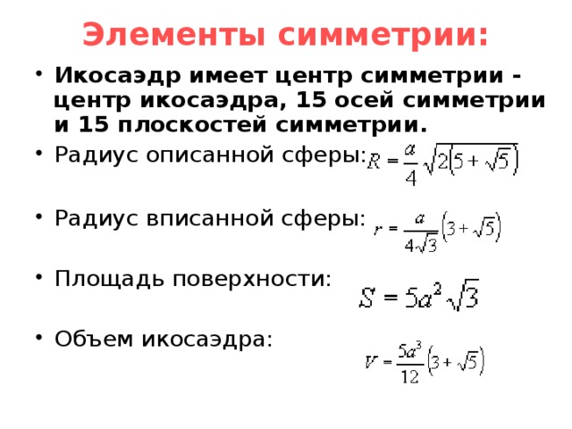 Элементы симметрии:   Икосаэдр имеет центр симметрии - центр икосаэдра, 15 осей симметрии и 15 плоскостей симметрии. Радиус описанной сферы:  Радиус вписанной сферы: Площадь поверхности: Объем икосаэдра:  