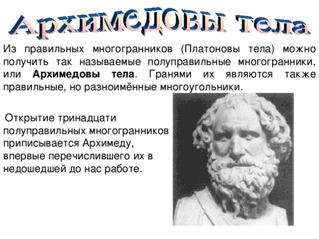 Из правильных многогранников (Платоновы тела) можно получить так называемые полуправильные многогранники, или Архимедовы тела . Гранями их являются также правильные, но разноимённые многоугольники.  Открытие тринадцати полуправильных многогранников приписывается Архимеду, впервые перечислившего их в недошедшей до нас работе. 