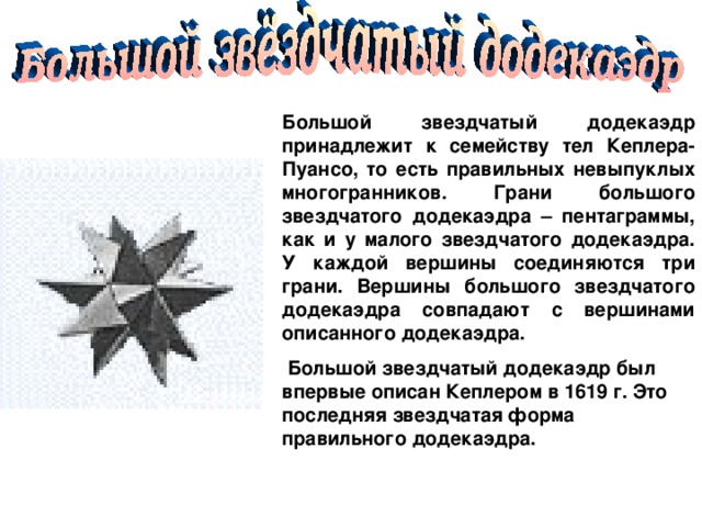 Большой звездчатый додекаэдр принадлежит к семейству тел Кеплера-Пуансо, то есть правильных невыпуклых многогранников. Грани большого звездчатого додекаэдра – пентаграммы, как и у малого звездчатого додекаэдра. У каждой вершины соединяются три грани. Вершины большого звездчатого додекаэдра совпадают с вершинами описанного додекаэдра.  Большой звездчатый додекаэдр был впервые описан Кеплером в 1619 г. Это последняя звездчатая форма правильного додекаэдра.  