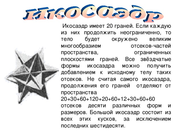  Икосаэдр имеет 20 граней. Если каждую из них продолжить неограниченно, то тело будет окружено великим многообразием отсеков-частей пространства, ограниченных плоскостями граней. Все звёздчатые формы икосаэдра можно получить добавлением к исходному телу таких отсеков. Не считая самого икосаэдра, продолжения его граней отделяют от пространства 20+30+60+120+20+60+12+30+60+60 отсеков десяти различных форм и размеров. Большой икосаэдр состоит из всех этих кусков, за исключением последних шестидесяти. 