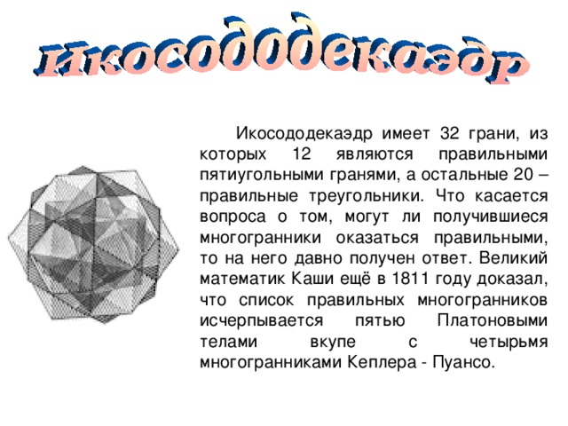  Икосододекаэдр имеет 32 грани, из которых 12 являются правильными пятиугольными гранями, а остальные 20 – правильные треугольники. Что касается вопроса о том, могут ли получившиеся многогранники оказаться правильными, то на него давно получен ответ. Великий математик Каши ещё в 1811 году доказал, что список правильных многогранников исчерпывается пятью Платоновыми телами вкупе с четырьмя многогранниками Кеплера - Пуансо. 