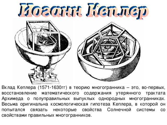 Вклад Кеплера (1571-1630гг) в теорию многогранника – это, во-первых, восстановление математического содержания утерянного тракта та Архимеда о полуправильных выпуклых однородных многогранниках. Весьма оригинальна космологическая гипотеза Кеплера, в которой он попытался связать некоторые свойства Солнечной системы со свойствами правильных многогранников. 