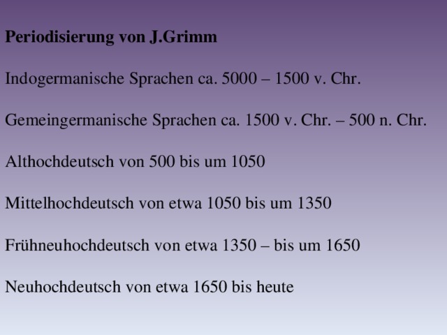Periodisierung von J.Grimm Indogermanische Sprachen ca. 5000 – 1500 v. Chr. Gemeingermanische Sprachen ca. 1500 v. Chr. – 500 n. Chr. Althochdeutsch von 500 bis um 1050 Mittelhochdeutsch von etwa 1050 bis um 1350 Frühneuhochdeutsch von etwa 1350 – bis um 1650 Neuhochdeutsch von etwa 1650 bis heute 