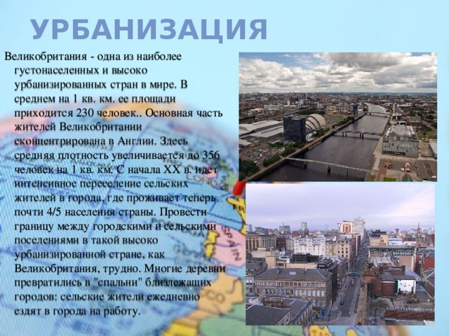 Урбанизация Великобритания - одна из наиболее густонаселенных и высоко урбанизированных стран в мире. В среднем на 1 кв. км. ее площади приходится 230 человек.. Основная часть жителей Великобритании сконцентрирована в Англии. Здесь средняя плотность увеличивается до 356 человек на 1 кв. км. С начала ХХ в. идет интенсивное переселение сельских жителей в города, где проживает теперь почти 4/5 населения страны. Провести границу между городскими и сельскими поселениями в такой высоко урбанизированной стране, как Великобритания, трудно. Многие деревни превратились в 